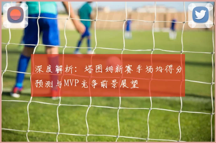 深度解析：塔图姆新赛季场均得分预测与MVP竞争前景展望