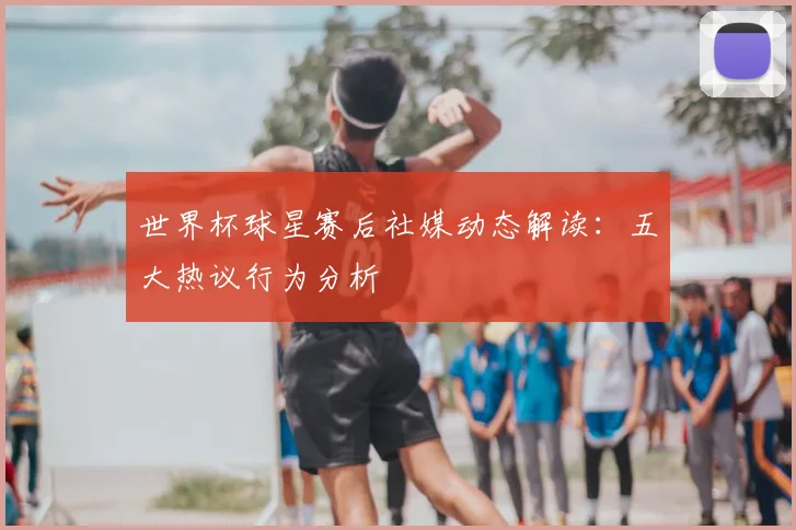 世界杯球星赛后社媒动态解读：五大热议行为分析