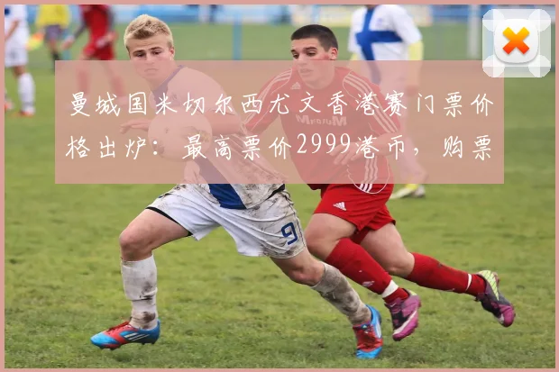 曼城国米切尔西尤文香港赛门票价格出炉：最高票价2999港币，购票攻略全解析