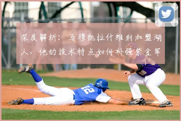 深度解析:马穆凯拉什维利加盟湖人,他的技术特点如何补强紫金军团短板?