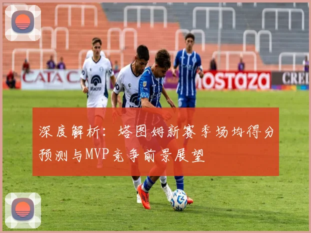 深度解析:塔图姆新赛季场均得分预测与MVP竞争前景展望