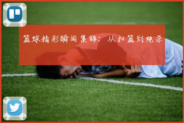 篮球精彩瞬间集锦:从扣篮到绝杀