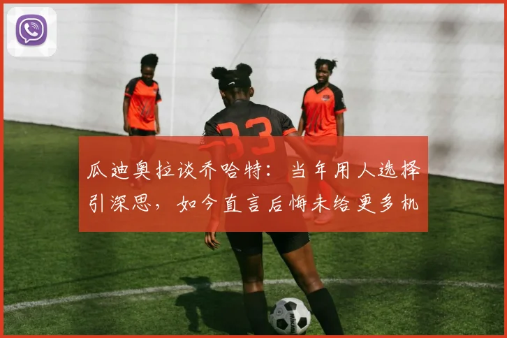 瓜迪奥拉谈乔哈特:当年用人选择引深思,如今直言后悔未给更多机会