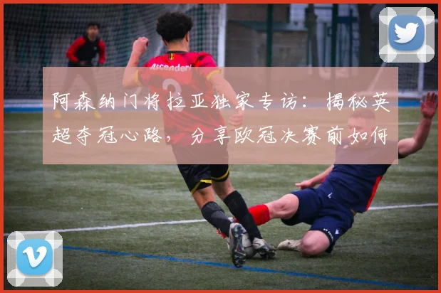 阿森纳门将拉亚独家专访：揭秘英超夺冠心路，分享欧冠决赛前如何调整心态