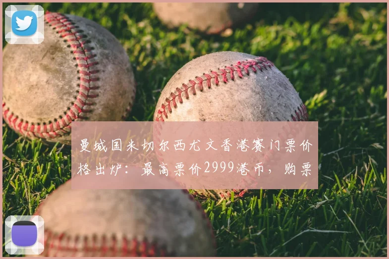 曼城国米切尔西尤文香港赛门票价格出炉:最高票价2999港币,购票攻略全解析